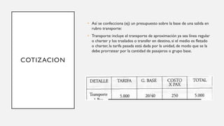 COTIZACION
• Así se confecciona (ej) un presupuesto sobre la base de una salida en
rubro transporte:
• Transporte: incluye el transporte de aproximación ya sea línea regular
o charter y los traslados o transfer en destino, si el medio es fletado
o charter, la tarifa pasada está dada por la unidad, de modo que se la
debe prorratear por la cantidad de pasajeros o grupo base.
 
