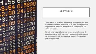 EL PRECIO
• Todo precio es el reflejo del valor de intercambio del bien
o servicio con otros productos. Es el valor de un producto
expresado en términos monetarios en comparación con
otros productos.
• Para la empresa productora el precio es un elemento de
posicionamiento en le mercado y su determinación deberá
ser coherente con la estrategia de producción planteada
por la organizacion.
 