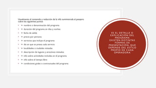 Usualmente al contenido y redacción de la info suministrada al pasajero
cubre los siguientes puntos
• ➢ nombre o denominación del programa
• ➢ duración del programa en días y noches
• ➢ fecha de salida
• ➢ precio por persona
• ➢ servicios que incluye el programa
• ➢ dia en que se presta cada servicio
• ➢ localidades o ciudades visitadas
• ➢ descripción de lugares y atractivos visitados
• ➢ info sobre actividades incluidas en el programa
• ➢ info sobre el tiempo libre
• ➢ condiciones grales o contractuales del programa
ES EL DETALLE O
EXPLIC ACIÓN DEL
PROGRAMA
EXISTEN DISTINTAS
FORMAS DE
PRESENTACIÓN, QUE
DEPENDE DEL ESTILO
PROPIO DE C ADA
OPERADORA
 