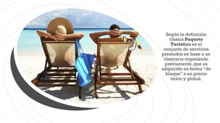 Según la definición
clásica Paquete
Turístico es el
conjunto de servicios
prestados en base a un
itinerario organizado
previamente, que es
adquirido en forma “de
bloque”a un precio
único y global.
 