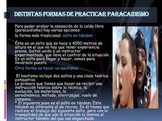 DISTINTAS FORMAS DE PRACTICAR PARACAIDISMO
Para poder probar la sensación de la caída libre
(paracaidismo) hay varias opciones:
la forma más tradicional: salto en tándem
Éste es un salto que se hace a 4000 metros de
altura en el que no hay que tener experiencia
previa. Saltas unido a un instructor
experimentado, que lleva el control de la situación.
Es un salto para llegar y hacer, vamos para
llevárselo puesto.
Otra forma es hacer un bautismo:
 El bautismo incluye dos saltos y una clase teórica
exhaustiva
Lo primero que tienes que hacer es recibir una
instrucción teórica sobre la técnica, la
evolución, los materiales, la
aerodinámica, método, aterrizajes, vuelo de
campana…
* El siguiente paso es el salto en tándem. Este
tándem es diferente al de recreo. En él tienes que
realizar el trabajo del siguiente salto, pero con la
tranquilidad de que aún la situación la domina el
instructor tándem del que vas enganchado
 