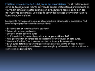 El último paso es el salto 1¼ del curso de paracaidismo. En él realizaras una
serie de trabajos que habrás entrenado con los instructores previamente en
tierra. En este salto estás asistido en aíre, durante todo el salto por dos
instructores personales. Con ellos la seguridad es absoluta y garantizan tu
buen trabajo en el aire.

La siguiente forma para iniciarse en el paracaidismo es haciendo la iniciación al PAC
(Curso de progresión acelerada en caída libre)

* Éste consiste en la reducción del bautismo.
* Primero la instrucción teórica
* Luego el primer salto del curso
- La última de las formas es hacer el curso de paracaidismo PAC.
* Para poder saltar en paracaídas es necesario estar graduado en este curso.
* Consta se 7 saltos; 3 se hacen con dos instructores y 4 con uno solo.
* Es un curso totalmente personalizado que se adapta al alumno en todo momento.
* Cada salto tiene objetivos diferentes que cumplir y así cuando terminas obtienes la
calificación de paracaidista.
 