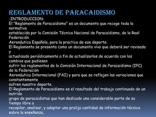 REGLAMENTO DE PARACAIDISMO
-INTRODUCCION-
El "Reglamento de Paracaidismo" es un documento que recoge toda la
normativa
establecida por la Comisión Técnica Nacional de Paracaidismo, de la Real
Federación
Aeronáutica Española, para la practica de ese deporte.
El Reglamento se presenta como un documento vivo que deberá ser revisado
y
actualizado periódicamente a fin de actualizarlos de acuerdo con los
cambios que pudiesen
sufrir los reglamentos de la Comisión Internacional de Paracaidismo (IPC)
de la Federación
Aeronáutica Internacional (FAI) y para que se reflejen las variaciones que
constantemente
sufren nuestro deporte.
El Reglamento de Paracaidismo es el resultado del trabajo continuado de un
nutrido
grupo de paracaidistas que han dedicado una considerable parte de su
tiempo libre a
recopilar, analizar, y adaptar una prolija cantidad de información técnica
sobre la enseñanza,
 