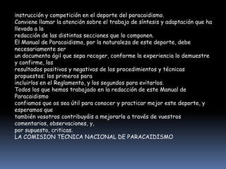 instrucción y competición en el deporte del paracaidismo.
Conviene llamar la atención sobre el trabajo de síntesis y adaptación que ha
llevado a la
redacción de las distintas secciones que lo componen.
El Manual de Paracaidismo, por la naturaleza de este deporte, debe
necesariamente ser
un documento ágil que sepa recoger, conforme la experiencia lo demuestre
y confirme, los
resultados positivos y negativos de los procedimientos y técnicas
propuestos; los primeros para
incluirlos en el Reglamento, y los segundos para evitarlos.
Todos los que hemos trabajado en la redacción de este Manual de
Paracaidismo
confiamos que os sea útil para conocer y practicar mejor este deporte, y
esperamos que
también vosotros contribuyáis a mejorarlo a través de vuestros
comentarios, observaciones, y,
por supuesto, criticas.
LA COMISION TECNICA NACIONAL DE PARACAIDISMO
 