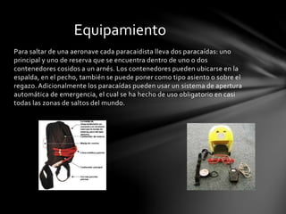Para saltar de una aeronave cada paracaidista lleva dos paracaídas: uno
principal y uno de reserva que se encuentra dentro de uno o dos
contenedores cosidos a un arnés. Los contenedores pueden ubicarse en la
espalda, en el pecho, también se puede poner como tipo asiento o sobre el
regazo. Adicionalmente los paracaídas pueden usar un sistema de apertura
automática de emergencia, el cual se ha hecho de uso obligatorio en casi
todas las zonas de saltos del mundo.
Equipamiento
 