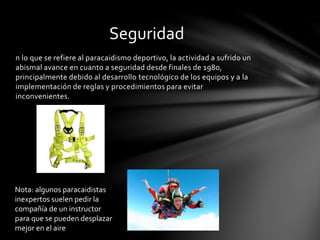 n lo que se refiere al paracaidismo deportivo, la actividad a sufrido un
abismal avance en cuanto a seguridad desde finales de 1980,
principalmente debido al desarrollo tecnológico de los equipos y a la
implementación de reglas y procedimientos para evitar
inconvenientes.
Seguridad
Nota: algunos paracaidistas
inexpertos suelen pedir la
compañía de un instructor
para que se pueden desplazar
mejor en el aire
 