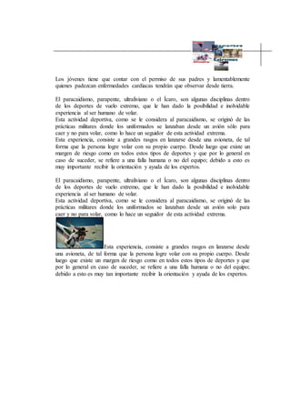 Los jóvenes tiene que contar con el permiso de sus padres y lamentablemente
quienes padezcan enfermedades cardiacas tendrán que observar desde tierra.
El paracaidismo, parapente, ultraliviano o el Ícaro, son algunas disciplinas dentro
de los deportes de vuelo extremo, que le han dado la posibilidad e inolvidable
experiencia al ser humano de volar.
Esta actividad deportiva, como se le considera al paracaidismo, se originó de las
prácticas militares donde los uniformados se lanzaban desde un avión sólo para
caer y no para volar, como lo hace un seguidor de esta actividad extrema.
Esta experiencia, consiste a grandes rasgos en lanzarse desde una avioneta, de tal
forma que la persona logre volar con su propio cuerpo. Desde luego que existe un
margen de riesgo como en todos estos tipos de deportes y que por lo general en
caso de suceder, se refiere a una falla humana o no del equipo; debido a esto es
muy importante recibir la orientación y ayuda de los expertos.
El paracaidismo, parapente, ultraliviano o el Ícaro, son algunas disciplinas dentro
de los deportes de vuelo extremo, que le han dado la posibilidad e inolvidable
experiencia al ser humano de volar.
Esta actividad deportiva, como se le considera al paracaidismo, se originó de las
prácticas militares donde los uniformados se lanzaban desde un avión solo para
caer y no para volar, como lo hace un seguidor de esta actividad extrema.
Esta experiencia, consiste a grandes rasgos en lanzarse desde
una avioneta, de tal forma que la persona logre volar con su propio cuerpo. Desde
luego que existe un margen de riesgo como en todos estos tipos de deportes y que
por lo general en caso de suceder, se refiere a una falla humana o no del equipo;
debido a esto es muy tan importante recibir la orientación y ayuda de los expertos.
 
