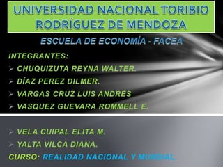 INTEGRANTES:
 CHUQUIZUTA REYNA WALTER.
 DÍAZ PEREZ DILMER.
 VARGAS CRUZ LUIS ANDRÉS
 VASQUEZ GUEVARA ROMMELL E.
 VELA CUIPAL ELITA M.
 YALTA VILCA DIANA.
CURSO: REALIDAD NACIONAL Y MUNDIAL.
 