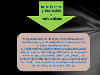 Relación entre
globalización
y
neoliberalismo
la globalización crea las condiciones idóneas para el
neoliberalismo, por lo cual podemos afirmar que son
procesos complementarios.
El neoliberalismo experimentó una expansión mundial
en las últimas décadas del siglo XX, lo cual se compaginó
con el ascenso de la globalización como proceso de
carácter económico, tecnológico y social, que produciría
un mundo más compenetrado e interconectado a nivel
de mercados, sociedades y culturas.
 