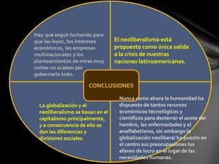 CONCLUSIONES
Hay que seguir luchando para
que las leyes, los intereses
económicos, las empresas
multinacionales y los
planteamientos de miras muy
cortas no acaben por
gobernarlo todo.
Nunca como ahora la humanidad ha
dispuesto de tantos recursos
económicos tecnológicos y
científicos para desterrar el azote del
hambre, las enfermedades y el
analfabetismo, sin embargo la
globalización neoliberal ha puesto en
el centro sus preocupaciones los
afanes de lucro en el lugar de las
necesidades humanas.
La globalización y el
neoliberalismo se basan en el
capitalismo principalmente,
y a consecuencia de ello se
dan las diferencias y
divisiones sociales.
El neoliberalismo está
propuesto como única salida
a la crisis de nuestras
naciones latinoamericanas.
 