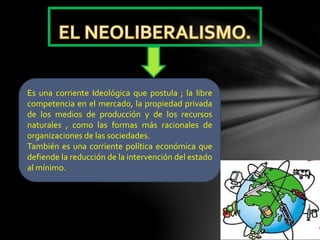 Es una corriente Ideológica que postula ; la libre
competencia en el mercado, la propiedad privada
de los medios de producción y de los recursos
naturales , como las formas más racionales de
organizaciones de las sociedades.
También es una corriente política económica que
defiende la reducción de la intervención del estado
al mínimo.
 