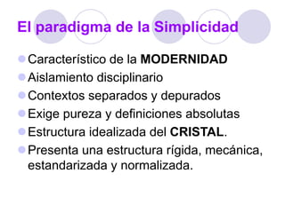 El paradigma de la Simplicidad
Característico de la MODERNIDAD
Aislamiento disciplinario
Contextos separados y depurados
Exige pureza y definiciones absolutas
Estructura idealizada del CRISTAL.
Presenta una estructura rígida, mecánica,
estandarizada y normalizada.
 