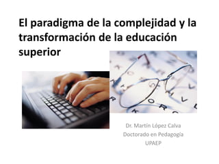 El paradigma de la complejidad y la
transformación de la educación
superior
Dr. Martín López Calva
Doctorado en Pedagogía
UPAEP
 
