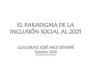 EL PARADIGMA DE LA 
INCLUSIÓN SOCIAL AL 2021 
GUILLERMO JOSÉ ARCE SENSEBÉ 
Octubre 2014 
https://www.youtube.com/watch?v=GOnCulMqcb 
 
