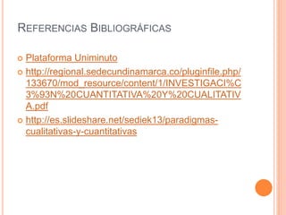 REFERENCIAS BIBLIOGRÁFICAS
 Plataforma Uniminuto
 http://regional.sedecundinamarca.co/pluginfile.php/
133670/mod_resource/content/1/INVESTIGACI%C
3%93N%20CUANTITATIVA%20Y%20CUALITATIV
A.pdf
 http://es.slideshare.net/sediek13/paradigmas-
cualitativas-y-cuantitativas
 