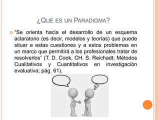 ¿QUÉ ES UN PARADIGMA?
 “Se orienta hacia el desarrollo de un esquema
aclaratorio (es decir, modelos y teorías) que puede
situar a estas cuestiones y a estos problemas en
un marco que permitirá a los profesionales tratar de
resolverlos” (T. D. Cook, CH. S. Reichadt; Métodos
Cualitativos y Cuantitativos en investigación
evaluativa; pág. 61).
 