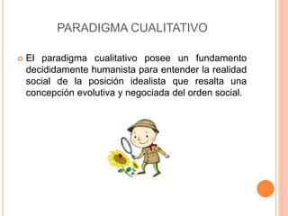PARADIGMA CUALITATIVO
 El paradigma cualitativo posee un fundamento
decididamente humanista para entender la realidad
social de la posición idealista que resalta una
concepción evolutiva y negociada del orden social.
 