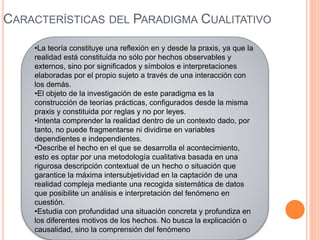 CARACTERÍSTICAS DEL PARADIGMA CUALITATIVO
•La teoría constituye una reflexión en y desde la praxis, ya que la
realidad está constituida no sólo por hechos observables y
externos, sino por significados y símbolos e interpretaciones
elaboradas por el propio sujeto a través de una interacción con
los demás.
•El objeto de la investigación de este paradigma es la
construcción de teorías prácticas, configurados desde la misma
praxis y constituida por reglas y no por leyes.
•Intenta comprender la realidad dentro de un contexto dado, por
tanto, no puede fragmentarse ni dividirse en variables
dependientes e independientes.
•Describe el hecho en el que se desarrolla el acontecimiento,
esto es optar por una metodología cualitativa basada en una
rigurosa descripción contextual de un hecho o situación que
garantice la máxima intersubjetividad en la captación de una
realidad compleja mediante una recogida sistemática de datos
que posibilite un análisis e interpretación del fenómeno en
cuestión.
•Estudia con profundidad una situación concreta y profundiza en
los diferentes motivos de los hechos. No busca la explicación o
causalidad, sino la comprensión del fenómeno
 