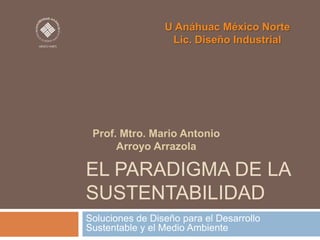 U Anáhuac México Norte
Lic. Diseño Industrial

Prof. Mtro. Mario Antonio
Arroyo Arrazola

EL PARADIGMA DE LA
SUSTENTABILIDAD
Soluciones de Diseño para el Desarrollo
Sustentable y el Medio Ambiente

 