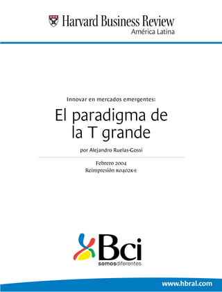 Innovar en mercados emergentes:


El paradigma de
   la T grande
     por Alejandro Ruelas-Gossi

           Febrero 2004
       Reimpresión r0402k-e




                                   www.hbral.com
 