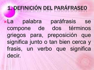 1. DEFINICIÓN DEL PARÁFRASEO
La palabra paráfrasis se
compone de dos términos
griegos para, preposición que
significa junto o tan bien cerca y
frasis, un verbo que significa
decir.
 