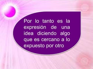Por lo tanto es la
expresión de una
idea diciendo algo
que es cercano a lo
expuesto por otro
 