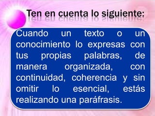 Cuando un texto o un
conocimiento lo expresas con
tus propias palabras, de
manera organizada, con
continuidad, coherencia y sin
omitir lo esencial, estás
realizando una paráfrasis.
Ten en cuenta lo siguiente:
 