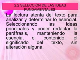 La lectura atenta del texto para
analizar y determinar lo esencial.
Seleccionando las ideas
principales y poder redactar la
paráfrasis, manteniendo la
esencia, el contenido, el
significado del texto, sin
alteración alguna.
2.2 SELECCIÓN DE LAS IDEAS
FUNDAMENTALES.
 