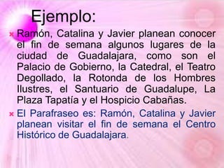 Ejemplo:
 Ramón, Catalina y Javier planean conocer
el fin de semana algunos lugares de la
ciudad de Guadalajara, como son el
Palacio de Gobierno, la Catedral, el Teatro
Degollado, la Rotonda de los Hombres
Ilustres, el Santuario de Guadalupe, La
Plaza Tapatía y el Hospicio Cabañas.
 El Parafraseo es: Ramón, Catalina y Javier
planean visitar el fin de semana el Centro
Histórico de Guadalajara.
 