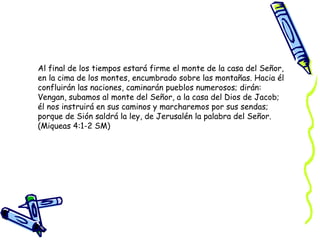 Al final de los tiempos estará firme el monte de la casa del Señor, en la cima de los montes, encumbrado sobre las montañas. Hacia él confluirán las naciones, caminarán pueblos numerosos; dirán: Vengan, subamos al monte del Señor, a la casa del Dios de Jacob; él nos instruirá en sus caminos y marcharemos por sus sendas; porque de Sión saldrá la ley, de Jerusalén la palabra del Señor.  (Miqueas 4:1-2 SM) 