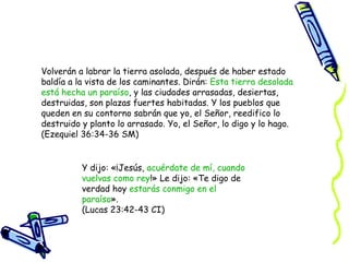 Volverán a labrar la tierra asolada, después de haber estado baldía a la vista de los caminantes. Dirán:  Esta tierra desolada está hecha un paraíso , y las ciudades arrasadas, desiertas, destruidas, son plazas fuertes habitadas. Y los pueblos que queden en su contorno sabrán que yo, el Señor, reedifico lo destruido y planto lo arrasado. Yo, el Señor, lo digo y lo hago.  (Ezequiel 36:34-36 SM) Y dijo: «¡Jesús,  acuérdate de mí, cuando vuelvas como rey !» Le dijo: «Te digo de verdad hoy  estarás conmigo en el paraíso ». (Lucas 23:42-43 CI) 