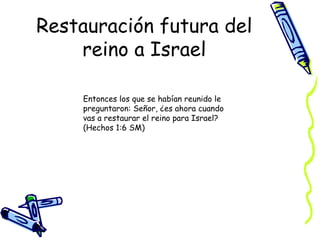 Restauración futura del reino a Israel Entonces los que se habían reunido le preguntaron: Señor, ¿es ahora cuando vas a restaurar el reino para Israel?  (Hechos 1:6 SM) 