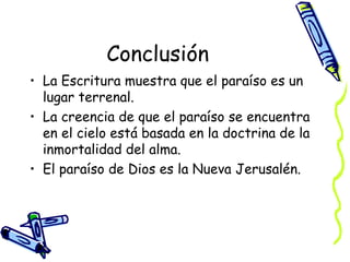 Conclusión La Escritura muestra que el paraíso es un lugar terrenal. La creencia de que el paraíso se encuentra en el cielo está basada en la doctrina de la inmortalidad del alma. El paraíso de Dios es la Nueva Jerusalén. 