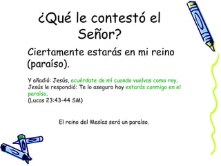 ¿Qué le contestó el Señor? Ciertamente estarás en mi reino (paraíso). Y añadió: Jesús,  acuérdate de mí cuando vuelvas como rey . Jesús le respondió: Te lo aseguro hoy  estarás conmigo en el paraíso .  (Lucas 23:43-44 SM) El reino del Mesías será un paraíso. 