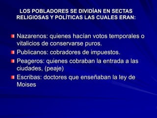 Nazarenos: quienes hacían votos temporales o
vitalicios de conservarse puros.
Publicanos: cobradores de impuestos.
Peageros: quienes cobraban la entrada a las
ciudades, (peaje)
Escribas: doctores que enseñaban la ley de
Moises
LOS POBLADORES SE DIVIDÍAN EN SECTAS
RELIGIOSAS Y POLÍTICAS LAS CUALES ERAN:
 