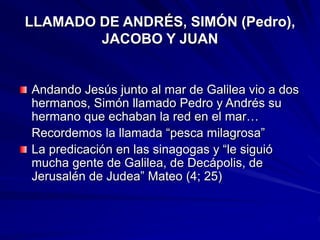 LLAMADO DE ANDRÉS, SIMÓN (Pedro),
JACOBO Y JUAN
Andando Jesús junto al mar de Galilea vio a dos
hermanos, Simón llamado Pedro y Andrés su
hermano que echaban la red en el mar…
Recordemos la llamada “pesca milagrosa”
La predicación en las sinagogas y “le siguió
mucha gente de Galilea, de Decápolis, de
Jerusalén de Judea” Mateo (4; 25)
 