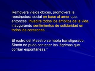 Removerá viejos óbices, promoverá la
reestructura social en base al amor que,
entonces, invadirá todos los ámbitos de la vida,
inaugurando sentimientos de solidaridad en
todos los corazones…
El rostro del Maestro se había transfigurado.
Simón no pudo contener las lágrimas que
corrían espontáneas.”
 