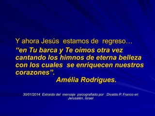 Y ahora Jesús estamos de regreso…
“en Tu barca y Te oímos otra vez
cantando los himnos de eterna belleza
con los cuales se enriquecen nuestros
corazones”.
Amélia Rodrigues.
30/01/2014 Extraído del mensaje psicografiado por Divaldo P. Franco en
Jerusalén, Israel
 