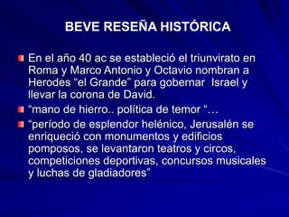 En el año 40 ac se estableció el triunvirato en
Roma y Marco Antonio y Octavio nombran a
Herodes “el Grande” para gobernar Israel y
llevar la corona de David.
“mano de hierro.. política de temor “…
“período de esplendor helénico, Jerusalén se
enriqueció con monumentos y edificios
pomposos, se levantaron teatros y circos,
competiciones deportivas, concursos musicales
y luchas de gladiadores”
BEVE RESEÑA HISTÓRICA
 