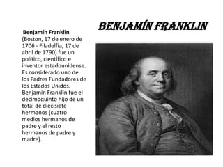 Benjamín Franklin
                           Benjamín Franklin
(Boston, 17 de enero de
1706 - Filadelfia, 17 de
abril de 1790) fue un
político, científico e
inventor estadounidense.
Es considerado uno de
los Padres Fundadores de
los Estados Unidos.
Benjamín Franklin fue el
decimoquinto hijo de un
total de diecisiete
hermanos (cuatro
medios hermanos de
padre y el resto
hermanos de padre y
madre).
 