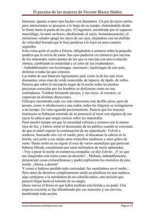 El paraíso de las mujeres de Vicente Blasco Ibáñez
blancura, iguales a unos ojos hechos con diamantes. Un par de rayos sutiles
pero intensísimos se pasearon a lo largo de su cuerpo, iluminándole desde
la frente hasta la punta de los pies. El ingeniero, asombrado por el supuesto
murciélago, levantó un brazo, abofeteando al vacío. Instantáneamente, el
misterioso volador apagó los rayos de sus ojos, alejándose con un chillido
de velocidad forzada que le hizo perderse a lo lejos en unos cuantos
segundos.
Esta visita quitó el sueño a Edwin, obligándole a sentarse sobre la pequeña
pradera que le servía de cama. Sus ojos pudieron ver entonces por encima
de los matorrales varios puntos de luz que se movían con una evolución
rítmica, cambiando la intensidad y el color de sus resplandores.
- Indudablemente son luciérnagas -murmuró-; luciérnagas de este país,
distintas a todas las que conozco.
Las había de una blancura ligeramente azul, como la de los más ricos
diamantes; otras eran de verde esmeralda, de topacio, de ópalo, de zafiro.
Parecía que sobre el terciopelo negro de la noche todas las piedras
preciosas conocidas por los hombres se deslizasen como en una
contradanza. Volaban formando parejas, y sus rayos, al cruzarse, se
esparcían en distintas direcciones.
Gillespie encontraba cada vez más interesante este desfile aéreo; pero de
pronto, como si obedeciesen a una orden, todos los fulgores se extinguieron
a un tiempo. En vano aguardó pacientemente. Parecía que los insectos
luminosos se hubiesen enterado de su presencia al tocar con algunos de sus
rayos la cabeza que surgía curiosa sobre los matorrales.
Pasó mucho tiempo sin que la oscuridad volviera a cortarse con la menor
raya de luz, y Edwin sintió el desencanto de un público cuando se convence
de que es inútil esperar la continuación de un espectáculo. Volvió a
tenderse, buscando otra vez el sueño; pero, al descansar la cabeza en la
hierba, oyó junto a sus orejas unos trotecillos medrosos y unos gritos de
susto. Hasta sintió en su cogote el roce de varios animalejos que parecían
haberse librado casualmente por unos milímetros de morir aplastados.
- Voy a pasar la noche en numerosa compañía -se dijo Edwin-. ¡Y yo que
me imaginaba esta tierra como un desierto!... Mañana, indudablemente,
presenciaré cosas extraordinarias y podré explicarme los misterios de esta
noche. ¡Ahora, a dormir!
Y como si hubiese perdido toda curiosidad, fue sumiéndose en el sueño....
Pero antes de dormirse completamente sintió un pinchazo en una muñeca,
algo semejante a la mordedura de un colmillo único, una incisión que
pareció llegar hasta el torrente de su sangre.
Quiso mover el brazo en que había recibido esta herida y no pudo. Una
torpeza creciente se fue difundiendo por sus músculos y sus nervios,
paralizando toda acción.
www.elamanecerdelapoesia.com

Página 12

 