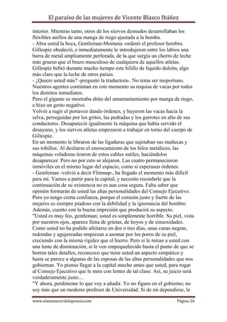 El paraíso de las mujeres de Vicente Blasco Ibáñez
interior. Mientras tanto, otros de los siervos desnudos desarrollaban los
flexibles anillos de una manga de riego ajustada a la bomba.
- Abra usted la boca, Gentleman-Montana -ordenó el profesor hembra.
Gillespie obedeció, e inmediatamente le introdujeron entre los labios una
barra de metal ampliamente perforada, de la que surgía un chorro de leche
más grueso que el brazo musculoso de cualquiera de aquellos atletas.
Gillespie bebió durante mucho tiempo este hilillo de líquido dulzón, algo
más claro que la leche de otros países.
- ¿Quiere usted más? -preguntó la traductora-. No tema ser inoportuno.
Nuestros agentes continúan en este momento su requisa de vacas por todos
los distritos inmediatos.
Pero el gigante se mostraba ahíto del amamantamiento por manga de riego,
e hizo un gesto negativo.
Volvió a rugir el portavoz dando órdenes, y huyeron las vacas hacia la
selva, perseguidas por los gritos, las pedradas y los garrotes en alto de sus
conductores. Desapareció igualmente la máquina que había servido el
desayuno, y los siervos atletas empezaron a trabajar en torno del cuerpo de
Gillespie.
En un momento le libraron de las ligaduras que sujetaban sus muñecas y
sus tobillos. Al desliarse el enroscamiento de los hilos metálicos, las
máquinas voladoras tiraron de estos cables sutiles, haciéndolos
desaparecer. Pero no por esto se alejaron. Las cuatro permanecieron
inmóviles en el mismo lugar del espacio, como si esperasen órdenes.
- Gentleman -volvió a decir Flimnap-, ha llegado el momento más difícil
para mí. Vamos a partir para la capital, y necesito recordarle que la
continuación de su existencia no es aun cosa segura. Falta saber que
opinión formarán de usted las altas personalidades del Consejo Ejecutivo.
Pero yo tengo cierta confianza, porque el corazón justo y fuerte de las
mujeres es siempre piadoso con la debilidad y la ignorancia del hombre.
Además, cuento con la buena impresión que producirá su aspecto.
"Usted es muy feo, gentleman; usted es simplemente horrible. Su piel, vista
por nuestros ojos, aparece llena de grietas, de hoyos y de sinuosidades.
Como usted no ha podido afeitarse en dos o tres días, unas canas negras,
redondas y agujereadas empiezan a asomar por los poros de su piel,
creciendo con la misma rigidez que el hierro. Pero si le miran a usted con
una lente de disminución, si le ven empequeñecido hasta el punto de que se
borren tales detalles, reconozco que tiene usted un aspecto simpático y
hasta se parece a algunas de las esposas de las altas personalidades que nos
gobiernan. Yo pienso llegar a la capital mucho antes que usted, para rogar
al Consejo Ejecutivo que le mire con lentes de tal clase. Así, su juicio será
verdaderamente justo....
"Y ahora, perdóneme lo que voy a añadir. Yo no figuro en el gobierno; no
soy más que un modesto profesor de Universidad. Si de mí dependiese, le
www.elamanecerdelapoesia.com

Página 26

 