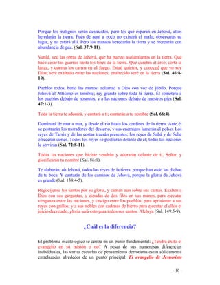 - 10 -
Porque los malignos serán destruidos, pero los que esperan en Jehová, ellos
heredarán la tierra. Pues de aquí a poco no existirá el malo; observarás su
lugar, y no estará allí. Pero los mansos heredarán la tierra y se recrearán con
abundancia de paz. (Sal. 37:9-11).
Venid, ved las obras de Jehová, que ha puesto asolamientos en la tierra. Que
hace cesar las guerras hasta los fines de la tierra. Que quiebra el arco, corta la
lanza, y quema los carros en el fuego. Estad quietos, y conoced que yo soy
Dios; seré exaltado entre las naciones; enaltecido seré en la tierra (Sal. 46:8-
10).
Pueblos todos, batid las manos; aclamad a Dios con voz de júbilo. Porque
Jehová el Altísimo es temible; rey grande sobre toda la tierra. Él someterá a
los pueblos debajo de nosotros, y a las naciones debajo de nuestros pies (Sal.
47:1-3).
Toda la tierra te adorará, y cantará a tí; cantarán a tu nombre (Sal. 66:4).
Dominará de mar a mar, y desde el río hasta los confines de la tierra. Ante él
se postrarán los moradores del desierto, y sus enemigos lamerán el polvo. Los
reyes de Tarsis y de las costas traerán presentes; los reyes de Sabá y de Seba
ofrecerán dones. Todos los reyes se postrarán delante de él; todas las naciones
le servirán (Sal. 72:8-11).
Todas las naciones que hiciste vendrán y adorarán delante de ti, Señor, y
glorificarán tu nombre (Sal. 86:9).
Te alabarán, oh Jehová, todos los reyes de la tierra, porque han oído los dichos
de tu boca. Y cantarán de los caminos de Jehová, porque la gloria de Jehová
es grande (Sal. 138:4-5).
Regocíjense los santos por su gloria, y canten aun sobre sus camas. Exalten a
Dios con sus gargantas, y espadas de dos filos en sus manos, para ejecutar
venganza entre las naciones, y castigo entre los pueblos; para aprisionar a sus
reyes con grillos; y a sus nobles con cadenas de hierro para ejecutar el ellos el
juicio decretado; gloria será esto para todos sus santos. Aleluya (Sal. 149:5-9).
¿Cuál es la diferencia?
El problema escatológico se centra en un punto fundamental: ¿Tendrá éxito el
evangelio en su misión o no? A pesar de sus numerosas diferencias
individuales, las varias escuelas de pensamiento derrotistas están sólidamente
entrelazadas alrededor de un punto principal: El evangelio de Jesucristo
 