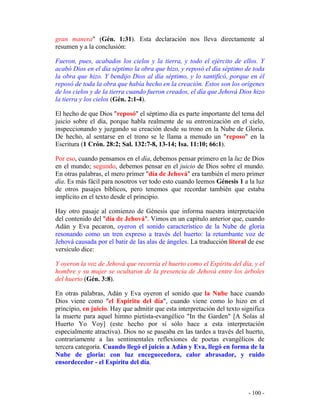 - 100 -
gran manera" (Gén. 1:31). Esta declaración nos lleva directamente al
resumen y a la conclusión:
Fueron, pues, acabados los cielos y la tierra, y todo el ejército de ellos. Y
acabó Dios en el día séptimo la obra que hizo, y reposó el día séptimo de toda
la obra que hizo. Y bendijo Dios al día séptimo, y lo santificó, porque en él
reposó de toda la obra que había hecho en la creación. Estos son los orígenes
de los cielos y de la tierra cuando fueron creados, el día que Jehová Dios hizo
la tierra y los cielos (Gén. 2:1-4).
El hecho de que Dios "reposó" el séptimo día es parte importante del tema del
juicio sobre el día, porque habla realmente de su entronización en el cielo,
inspeccionando y juzgando su creación desde su trono en la Nube de Gloria.
De hecho, al sentarse en el trono se le llama a menudo un "reposo" en la
Escritura (1 Crón. 28:2; Sal. 132:7-8, 13-14; Isa. 11:10; 66:1).
Por eso, cuando pensamos en el día, debemos pensar primero en la luz de Dios
en el mundo; segundo, debemos pensar en el juicio de Dios sobre el mundo.
En otras palabras, el mero primer "día de Jehová" era también el mero primer
día. Es más fácil para nosotros ver todo esto cuando leemos Génesis 1 a la luz
de otros pasajes bíblicos, pero tenemos que recordar también que estaba
implícito en el texto desde el principio.
Hay otro pasaje al comienzo de Génesis que informa nuestra interpretación
del contenido del "día de Jehová". Vimos en un capítulo anterior que, cuando
Adán y Eva pecaron, oyeron el sonido característico de la Nube de gloria
resonando como un tren expreso a través del huerto: la retumbante voz de
Jehová causada por el batir de las alas de ángeles. La traducción literal de ese
versículo dice:
Y oyeron la voz de Jehová que recorría el huerto como el Espíritu del día, y el
hombre y su mujer se ocultaron de la presencia de Jehová entre los árboles
del huerto (Gén. 3:8).
En otras palabras, Adán y Eva oyeron el sonido que la Nube hace cuando
Dios viene como "el Espíritu del día", cuando viene como lo hizo en el
principio, en juicio. Hay que admitir que esta interpretación del texto significa
la muerte para aquel himno pietista-evangélico "In the Garden" [A Solas al
Huerto Yo Voy] (este hecho por sí sólo hace a esta interpretación
especialmente atractiva). Dios no se paseaba en las tardes a través del huerto,
contrariamente a las sentimentales reflexiones de poetas evangélicos de
tercera categoría. Cuando llegó el juicio a Adán y Eva, llegó en forma de la
Nube de gloria: con luz enceguecedora, calor abrasador, y ruido
ensordecedor - el Espíritu del día.
 