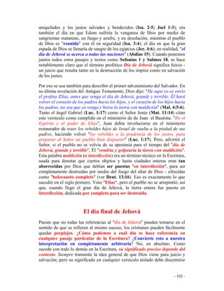 - 102 -
aniquilados y los justos salvados y bendecidos (Isa. 2-5; Joel 1-3); era
también el día en que Edom sufriría la venganza de Dios por medio de
sangrientas matanzas, en fuego y azufre, y en desolación, mientras el pueblo
de Dios es "reunido" con él en seguridad (Isa. 3:4); el día en que la gran
espada de Dios se llenaría de sangre de los egipcios (Jer. 4:6); en realidad, "el
día de Jehová se acerca a todas las naciones" (Abdías 15). Cuando ponemos
juntos todos estos pasajes y textos como Sofonías 1 y Salmos 18, se hace
notablemente claro que el término profético Día de Jehová significa Juicio -
un juicio que resulta tanto en la destrucción de los impíos como en salvación
de los justos.
Por eso se usa también para describir el primer advenimiento del Salvador. En
su última revelación del Antiguo Testamento, Dios dijo: "He aquí yo os envío
el profeta Elías, antes que venga el día de Jehová, grande y terrible. Él hará
volver el corazón de los padres hacia los hijos, y el corazón de los hijos hacia
los padres, no sea que yo venga y hiera la tierra con maldición" (Mal. 4:5-6).
Tanto el ángel Gabriel (Luc. 1:17) como el Señor Jesús (Mat. 11:14) citan
este versículo como cumplido en el ministerio de de Juan el Bautista. "En el
Espíritu y el poder de Elías", Juan debía involucrarse en el ministerio
restaurador de traer los rebeldes hijos de Israel de vuelta a la piedad de sus
padres, haciendo volver "los rebeldes a la prudencia de los justos, para
preparar al Señor un pueblo bien dispuesto" (Luc. 1:17). Pero, advirtió el
Señor, si el pueblo no se volvía de su apostasía para el tiempo del "día de
Jehová, grande y terrible", Él "vendría y golpearía la tierra con maldición".
Esta palabra maldición (o interdicción) era un término técnico en la Escritura,
usada para denotar que ciertos objetos y hasta ciudades enteras eran tan
aborrecidas por Dios que debían ser puestas "en interdicción", para ser
completamente destruidas por medio del fuego del altar de Dios - ofrecidas
como "holocausto completo" (ver Deut. 13:16). Eso es exactamente lo que
sucedió en el siglo primero. Vino "Elías", pero el pueblo no se arrepintió; así
que, cuando llegó el gran día de Jehová, la tierra entera fue puesta en
interdicción, dedicada por completo para ser destruida.
El día final de Jehová
Puesto que no todas las referencias al "día de Jehová" pueden tomarse en el
sentido de que se refieren al mismo suceso, los cristianos pueden fácilmente
quedar perplejos. ¿Cómo podemos a cuál día se hace referencia en
cualquier pasaje particular de la Escritura? ¿Convierte esto a nuestra
interpretación en completamente arbitraria? No, en absoluto. Como
sucede con todo lo demás en la Escritura, su significado preciso depende del
contexto. Siempre transmite la idea general de que Dios viene para juicio y
salvación; pero su significado en cualquier versículo aislado debe discernirse
 
