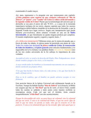 - 103 -
examinando el cuadro mayor.
Así, pues, regresamos a la pregunta con que comenzamos este capítulo:
¿Cómo podemos estar seguros de que cualquier referencia al "día de
Jehová", el "juicio", o la "venida" de Cristo se refiere al fin del mundo y
la segunda venida de Cristo? Puesto que la terminología del universo que se
derrumba se usa para el juicio del año 70 D.C., y a causa de la tremenda
importancia teológica de ese juicio, algunos suponen que todos los sucesos
escatológicos deben haberse cumplido en la destrucción de Jerusalén, y que la
Segunda Venida tuvo lugar entonces. Según esta interpretación (que puede
llamarse post-modismo), ahora estamos viviendo en una era de limbo
interminable, en que literalmente no queda ninguna profecía por cumplirse.
El mundo simplemente seguirá y seguirá y seguirá, hasta...?
¿Es válida esta interpretación? Debemos notar, por lo menos de pasada, que, a
través de todas las edades, la iglesia jamás ha permitido este punto de vista.
Todos los credos han declarado la futura venida de Cristo, la resurrección
de todos los hombres, y el juicio general como artículos fundamentales y no
negociables de la fe cristiana. Las palabras finales del credo de Atanasio (uno
de los tres credos universales de la fe) subraya la importancia de estas
verdades:
Ascendió al cielo, se sentó a la derecha del Padre, Dios Todopoderoso; desde
donde vendrá a juzgar a los vivos y a los muertos.
A cuya venida todos los hombres se levantarán nuevamente con sus cuerpos y
darán cuenta de sus propias obras.
Y los que han hecho lo bueno irán a la vida eterna; y los que han hecho lo
malo, al fuego eterno.
Esta es la fe católica, que el hombre no puede salvarse excepto si cree
fielmente.
Esta posición básica de la Iglesia Universal está sólidamente basada en la
Escritura. Aunque ha habido muchos "días de Jehová" en la historia, la Biblia
nos asegura que hay un "día final" que ha de venir, el Juicio Final, cuando
todas las cuentas se saldarán y tanto justos como injustos recibirán su
recompensa eterna. Cada vez que usó el término, Jesús conectó
inseparablemente "el día final" con otro acontecimiento:
Porque he descendido del cielo, no para hacer mi voluntad, sino la voluntad
del que me envió. Y esta es la voluntad del Padre, el que me envió: Que de
todo lo que me diere, no pierda yo nada, sino que lo resucite en el día
postrero. Y esta es la voluntad del que me ha enviado: Que todo aquel que ve
 