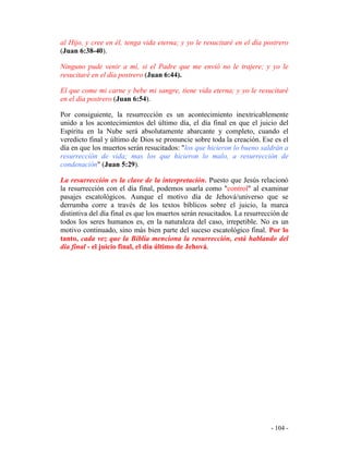 - 104 -
al Hijo, y cree en él, tenga vida eterna; y yo le resucitaré en el día postrero
(Juan 6:38-40).
Ninguno pude venir a mí, si el Padre que me envió no le trajere; y yo le
resucitaré en el día postrero (Juan 6:44).
El que come mi carne y bebe mi sangre, tiene vida eterna; y yo le resucitaré
en el día postrero (Juan 6:54).
Por consiguiente, la resurrección es un acontecimiento inextricablemente
unido a los acontecimientos del último día, el día final en que el juicio del
Espíritu en la Nube será absolutamente abarcante y completo, cuando el
veredicto final y último de Dios se pronuncie sobre toda la creación. Ese es el
día en que los muertos serán resucitados: "los que hicieron lo bueno saldrán a
resurrección de vida; mas los que hicieron lo malo, a resurrección de
condenación" (Juan 5:29).
La resurrección es la clave de la interpretación. Puesto que Jesús relacionó
la resurrección con el día final, podemos usarla como "control" al examinar
pasajes escatológicos. Aunque el motivo día de Jehová/universo que se
derrumba corre a través de los textos bíblicos sobre el juicio, la marca
distintiva del día final es que los muertos serán resucitados. La resurrección de
todos los seres humanos es, en la naturaleza del caso, irrepetible. No es un
motivo continuado, sino más bien parte del suceso escatológico final. Por lo
tanto, cada vez que la Biblia menciona la resurrección, está hablando del
día final - el juicio final, el día último de Jehová.
 