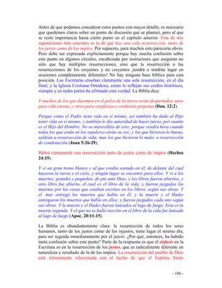 - 106 -
Antes de que podamos considerar estos puntos con mayor detalle, es necesario
que quedemos claros sobre un punto de discusión que se planteó, pero al que
se restó importancia hasta cierto punto en el capítulo anterior. Una de mis
suposiciones más cruciales es la de que hay una sola resurrección, tanto de
los justos como de los impíos. Por supuesto, para muchos esto parecería obvio.
Pero debe ser expresada explícitamente porque hay mucha confusión sobre
este punto en algunos círculos, encabezada por instructores que aseguran no
sólo que hay múltiples resurrecciones, sino que la resurrección o las
resurrecciones de los creyentes y no creyentes ¡tendrá o tendrán lugar en
ocasiones completamente diferentes! No hay ninguna base bíblica para esta
posición. Las Escrituras enseñan claramente una sola resurrección, en el día
final; y la Iglesia Cristiana Ortodoxa, como lo reflejan sus credos históricos,
siempre y en todas partes ha afirmado esta verdad. La Biblia dice:
Y muchos de los que duermen en el polvo de la tierra serán despertados, unos
para vida eterna, y otros para vergüenza y confusión perpetua (Dan. 12:2).
Porque como el Padre tiene vida en sí mismo, así también ha dado al Hijo
tener vida en sí mismo; y también le dio autoridad de hacer juicio, por cuanto
es el Hijo del Hombre. No os maravilléis de esto; porque vendrá hora cuando
todos los que están en los sepulcros oirán su voz; y los que hicieron lo bueno,
saldrán a resurrección de vida; mas los que hicieron lo malo, a resurrección
de condenación (Juan 5:26-29).
Habrá ciertamente una resurrección tanto de justos como de impíos (Hechos
24:15).
Y vi un gran trono blanco y al que estaba sentado en él, de delante del cual
huyeron la tierra y el cielo, y ningún lugar se encontró para ellos. Y vi a los
muertos, grandes y pequeños, de pie ante Dios; y los libros fueron abiertos, y
otro libro fue abierto, el cual es el libro de la vida; y fueron juzgados los
muertos por las cosas que estaban escritas en los libros, según sus obras. Y
el mar entregó los muertos que había en él; y la muerte y el Hades
entregaron los muertos que había en ellos; y fueron juzgados cada uno según
sus obras. Y la muerte y el Hades fueron lanzados al lago de fuego. Esta es la
muerte segunda. Y el que no se halló inscrito en el libro de la vida fue lanzado
al lago de fuego (Apoc. 20:11-15).
La Biblia es abundantemente clara: la resurrección de todos los seres
humanos, tanto de los justos como de los injustos, tiene lugar el mismo día,
para ser seguida inmediatamente por el juicio. ¿Por qué, entonces, ha habido
tanta confusión sobre este punto? Parte de la respuesta es que el énfasis en la
Escritura es en la resurrección de los justos, que es radicalmente diferente en
naturaleza y resultado de la de los impíos. La resurrección del pueblo de Dios
está íntimamente relacionada con el hecho de que el Espíritu Santo
 