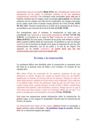 - 107 -
actualmente mora en ese pueblo (Rom. 8:11); así, el fundamento mismo de la
resurrección de los justos, su principio esencial, es de una naturaleza
completamente espiritual. Los cristianos serán resucitados para vida por el
Espíritu, mientras que los impíos serán resucitados para muerte. En absoluto
contraste con los cuerpos revividos de los condenados, los cuerpos renovados
de los santos serán como el propio cuerpo glorioso de Cristo (1 Cor. 15.42-
55; Fil. 3:21). Nuestra resurrección es el fruto de la resurrección de Cristo, y
en realidad es una extensión de la de él (1 Cor. 6:13-20; 15:20).
Por consiguiente, para el cristiano, la resurrección es algo para ser
considerado con esperanza y emocionada anticipación (2 Cor. 5:1-10; Fil.
3:10-11): La Escritura la ve como la final "redención de nuestro cuerpo"
(Rom. 8:18-23). Por esta razón, el destino de los justos está siempre en primer
plano cuando la Biblia habla de resurrección. El problema es que un enfoque
superficial de la Escritura ha dejado en la gente la impresión de que hay dos
resurrecciones diferentes, una de los justos y la otra de los impíos. Por
supuesto, en un sentido cualitativo, ¡se puede decir que hay dos
resurrecciones, pero que ocurren el mismo día!
El reino y la resurrección
La enseñanza bíblica más detallada sobre la resurrección se encuentra cerca
del final de la primera carta de Pablo a los Corintios. El corazón de ese
capítulo dice:
Mas ahora Cristo ha resucitado de los muertos; primicias de los que
durmieron es hecho. Porque por cuanto la muerte entró por un hombre,
también por un hombre la resurrección de los muertos. Porque así como en
Adán todos mueren, también en Cristo todos serán vivificados. Pero cada uno
en su debido orden: Cristo, las primicias; luego los que son de Cristo, en su
venida. Luego el fin, cuando entregue el reino al Dios y Padre, cuando haya
suprimido todo dominio, toda autoridad y potencia. Porque preciso es que él
reine hasta que haya puesto a todos sus enemigos debajo de sus pies. Y el
postrer enemigo que será destruido es la muerte (1 Cor. 15:20-26).
Este texto nos proporciona mucha información sobre la resurrección. En
primer lugar, se nos asegura la inseparable relación entre la resurrección de
Cristo y la nuestra.
La resurrección tiene lugar en dos etapas: primero Cristo es resucitado, y
luego nosotros somos resucitados - las primicias, luego la cosecha. (Nótese
bien: no se menciona ninguna otra etapa).
 