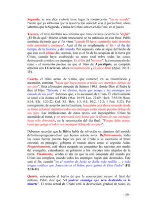 - 108 -
Segundo, se nos dice cuándo tiene lugar la resurrección: "en su venida".
Puesto que ya sabíamos que la resurrección coincide con el juicio final, ahora
sabemos que la Segunda Venida de Cristo será en el día final, en el juicio.
Tercero, el texto también nos informa que estos eventos ocurren en "el fin".
¿El fin de qué? Mucho debate innecesario se ha enfocado en esta frase. Pablo
continúa diciendo que el fin viene "cuando Él haya suprimido todo dominio,
toda autoridad y potencia". Aquí el fin es simplemente el fin - el fin del
tiempo, de la historia, y del mundo. Por supuesto, esto se sigue del hecho de
que éste es el último día; además, éste es el fin de la conquista de la tierra por
Cristo, cuando haya establecido su reino total sobre todas las cosas,
destruyendo a todos sus enemigos. Es el fin del "milenio", la consumación del
reino - el momento preciso en que el libro de Apocalipsis, en completa
armonía con 1 Corintios, ubica la resurrección y el juicio final (Apoc. 20:11-
15).
Cuarto, el reino actual de Cristo, que comenzó en su resurrección y
ascensión, continúa "hasta que haya puesto a todos sus enemigos debajo de
sus pies". Esta afirmación procede de Salmos 110:1, donde Dios el Padre le
dice al Hijo: "Siéntate a mi diestra, hasta que ponga a tus enemigos por
estrado de tus pies". Sabemos que, a la ascensión de Cristo, Él efectivamente
se sentó a la diestra del Padre (Mar. 16:19; Luc. 22:69; Hech. 7:55-56; Rom.
8:34; Efe. 1:20-22; Col. 3:1, Heb. 1:3; 8:1; 10:2, 12:2; 1 Ped. 3:22). Por
consiguiente, de acuerdo con la Escritura, Jesucristo está ahora reinando desde
su trono celestial, mientras todos sus enemigos están siendo puestos debajo de
sus pies. Las implicaciones de estos textos son inescapables: Cristo ha
ascendido al trono, y no regresará sino hasta que el último de sus enemigos
haya sido derrotado, en la resurrección del día final. "Porque debe reinar,
hasta que ponga a todos sus enemigos debajo de sus pies".
Debemos recordar que la Biblia habla de salvación en términos del modelo
definitivo-progresivo-final que hemos notado antes. Definitivamente, todas
las cosas fueron puestas bajo los pies de Cristo a su ascensión al trono
celestial; en principio, gobierna el mundo ahora como el segundo Adán.
Progresivamente, está ahora ocupado en conquistar las naciones por medio
del evangelio, extendiendo su gobierno a los rincones más alejados de la
tierra. Finalmente, vendrá el día en que la real conquista del mundo por
Cristo sea completa, cuando todos los enemigos hayan sido destruidos. Éste
será el fin, cuando "en el nombre de Jesús se doble toda rodilla ... y toda
lengua confiese que Jesucristo es el Señor, para gloria de Dios Padre" (Fil.
2:10-11).
Quinto, subrayando el hecho de que la resurrección ocurre al final del
milenio, Pablo dice que "el postrer enemigo que será destruido es la
muerte". El reino actual de Cristo verá la destrucción gradual de todos los
 